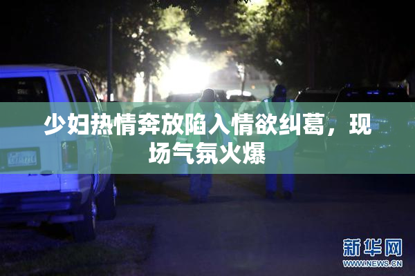 少妇热情奔放陷入情欲纠葛，现场气氛火爆