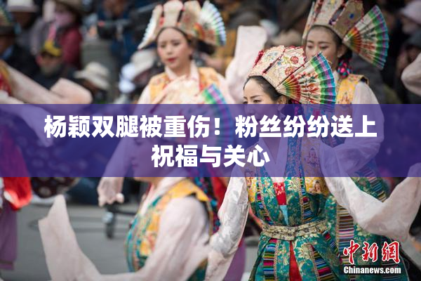 杨颖双腿被重伤！粉丝纷纷送上祝福与关心