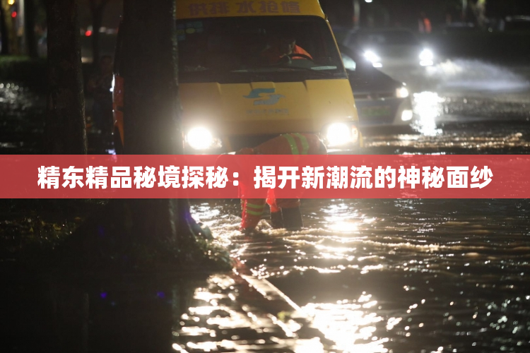 精东精品秘境探秘：揭开新潮流的神秘面纱