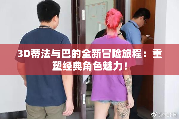 3D蒂法与巴的全新冒险旅程：重塑经典角色魅力！