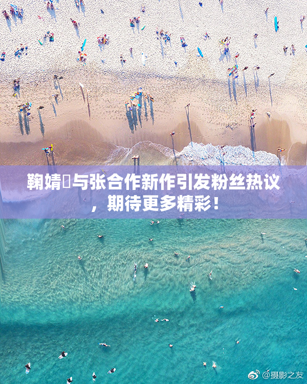 鞠婧祎与张合作新作引发粉丝热议，期待更多精彩！