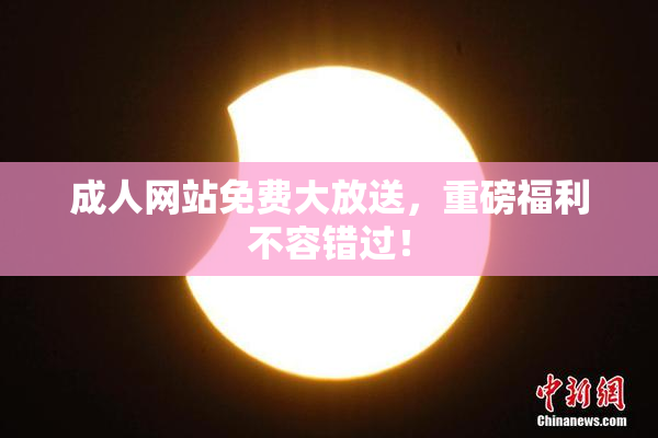 成人网站免费大放送，重磅福利不容错过！