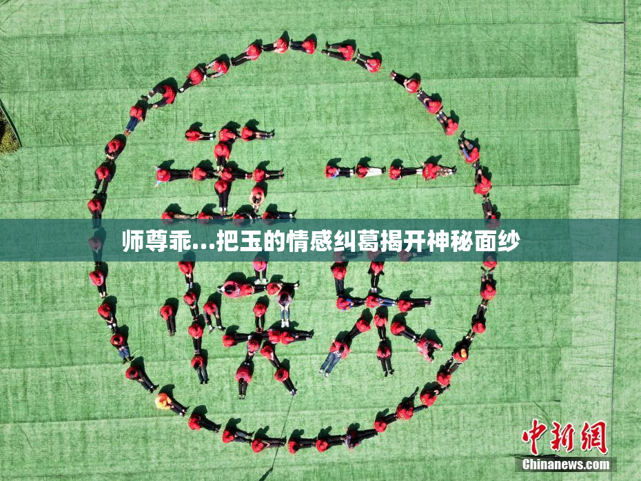 师尊乖…把玉的情感纠葛揭开神秘面纱