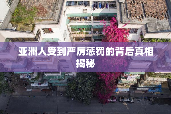亚洲人受到严厉惩罚的背后真相揭秘