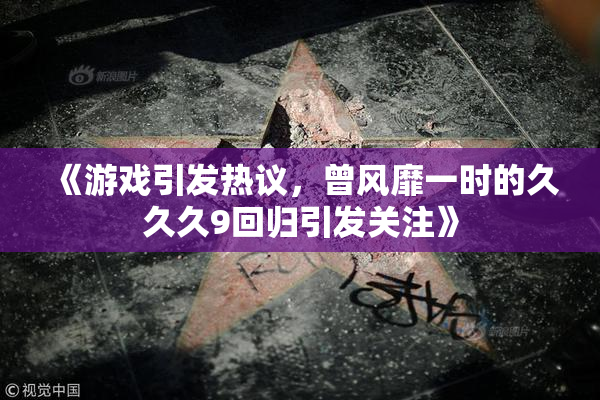 《游戏引发热议，曾风靡一时的久久久9回归引发关注》