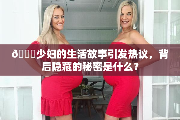 🔞少妇的生活故事引发热议，背后隐藏的秘密是什么？