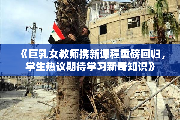 《巨乳女教师携新课程重磅回归，学生热议期待学习新奇知识》