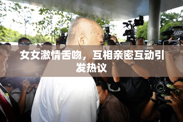 女女激情舌吻，互相亲密互动引发热议