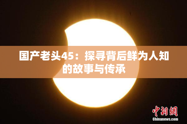 国产老头45：探寻背后鲜为人知的故事与传承