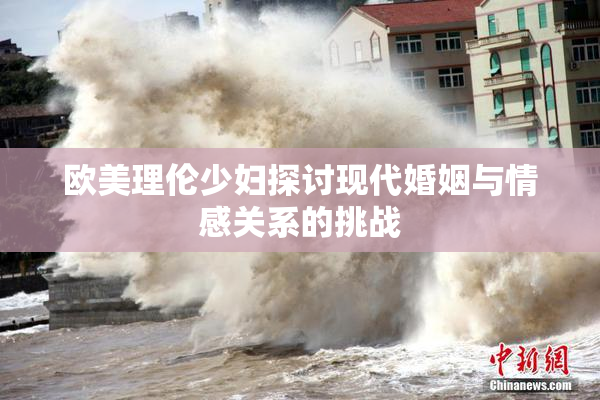 欧美理伦少妇探讨现代婚姻与情感关系的挑战