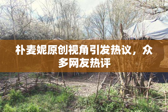 朴麦妮原创视角引发热议，众多网友热评