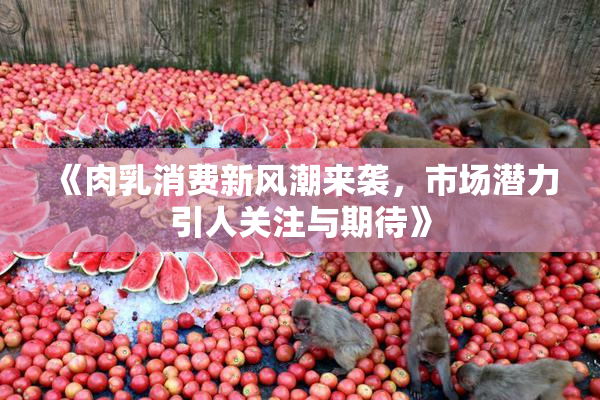 《肉乳消费新风潮来袭，市场潜力引人关注与期待》