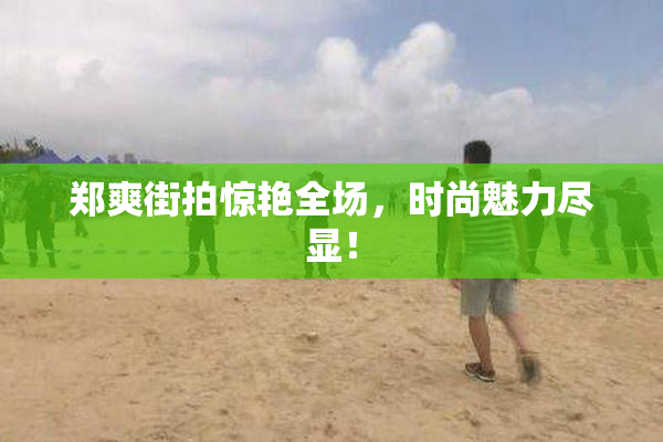郑爽街拍惊艳全场，时尚魅力尽显！