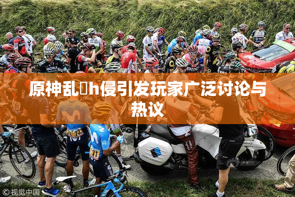 原神乱婬h侵引发玩家广泛讨论与热议
