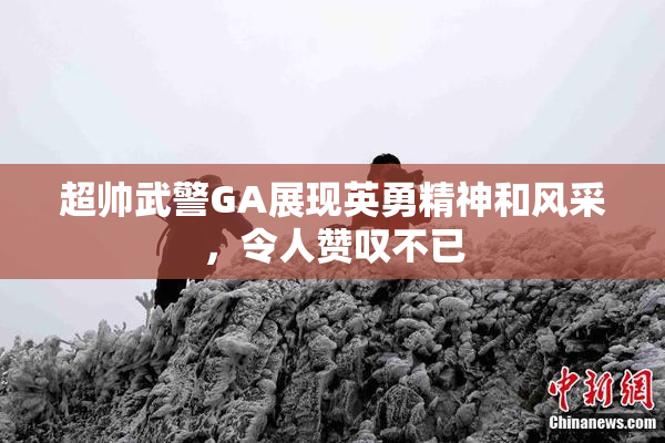 超帅武警GA展现英勇精神和风采，令人赞叹不已