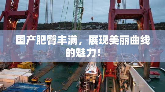 国产肥臀丰满，展现美丽曲线的魅力！