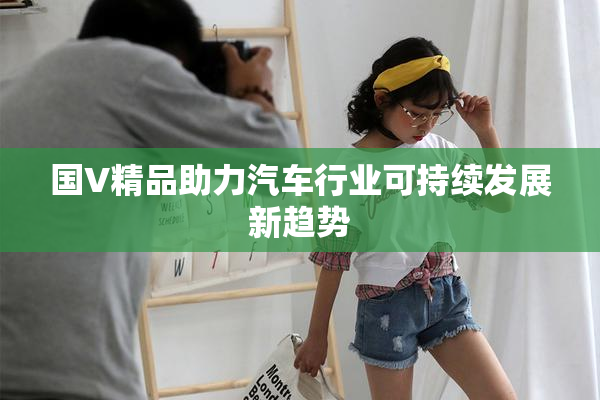 国V精品助力汽车行业可持续发展新趋势