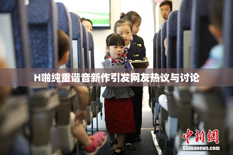 H啪纯重谐音新作引发网友热议与讨论