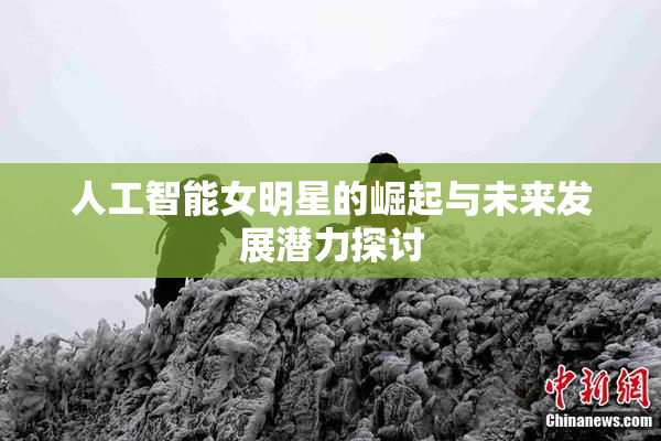 人工智能女明星的崛起与未来发展潜力探讨
