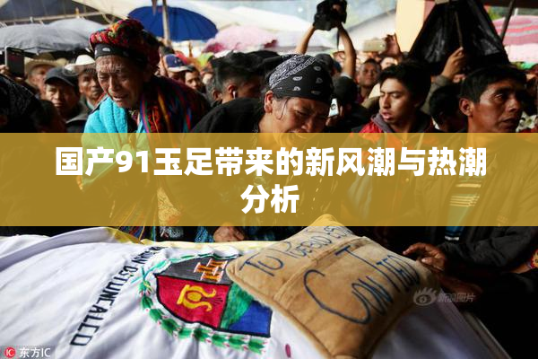 国产91玉足带来的新风潮与热潮分析