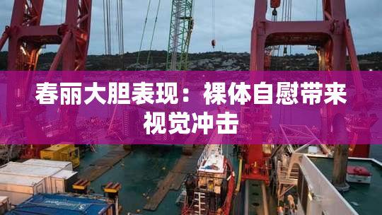 春丽大胆表现：裸体自慰带来视觉冲击