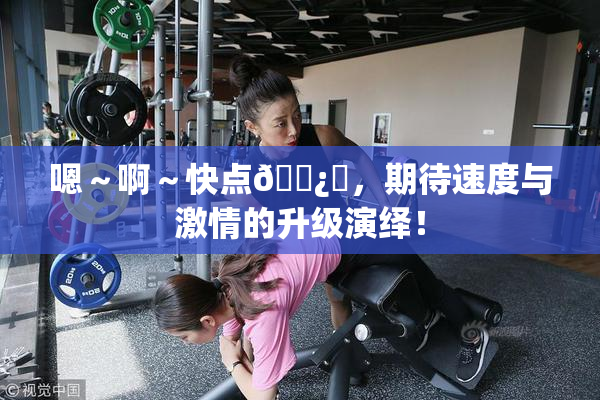 嗯～啊～快点🌿‌，期待速度与激情的升级演绎！