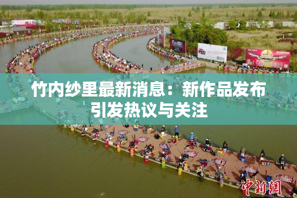 竹内纱里最新消息：新作品发布引发热议与关注