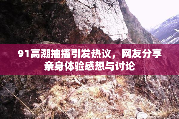 91高潮抽搐引发热议，网友分享亲身体验感想与讨论