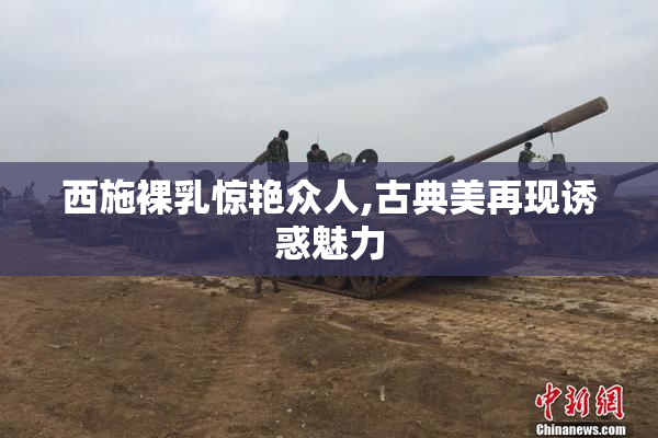 西施裸乳惊艳众人,古典美再现诱惑魅力