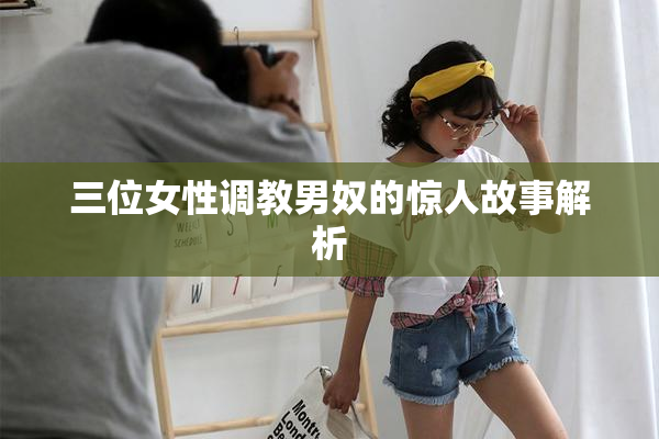 三位女性调教男奴的惊人故事解析