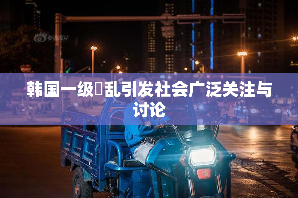 韩国一级婬乱引发社会广泛关注与讨论
