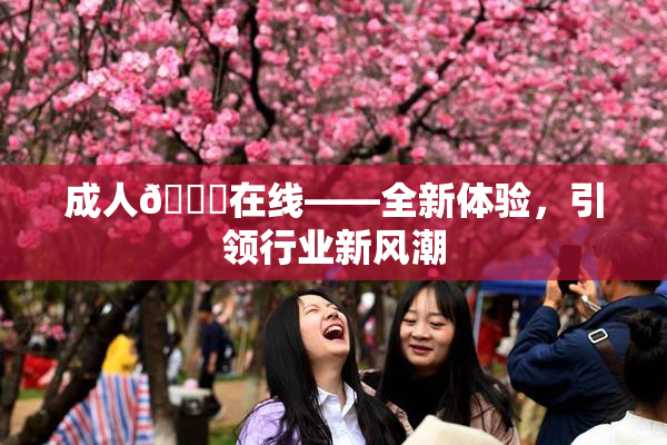成人🔞在线——全新体验，引领行业新风潮