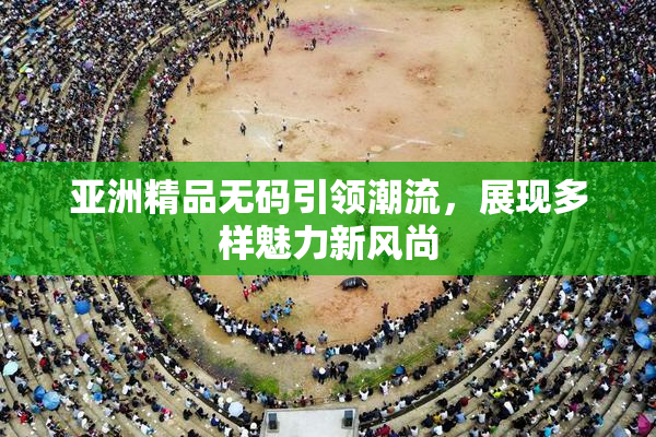 亚洲精品无码引领潮流，展现多样魅力新风尚