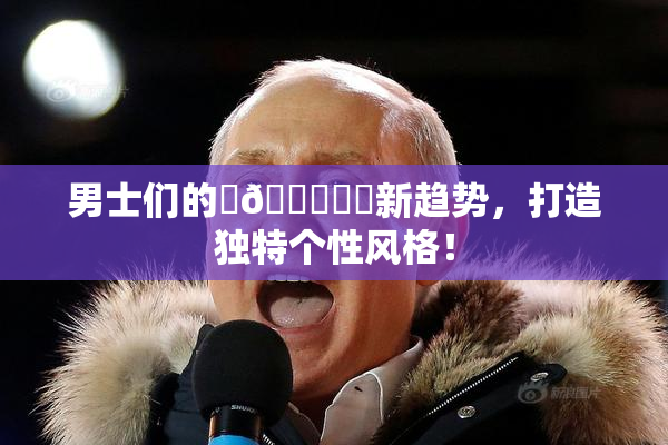 男士们的‌🍌❌‌新趋势，打造独特个性风格！