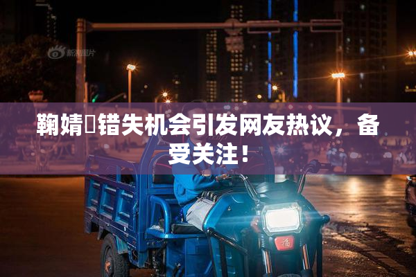 鞠婧祎错失机会引发网友热议，备受关注！