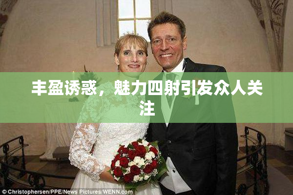 丰盈诱惑，魅力四射引发众人关注