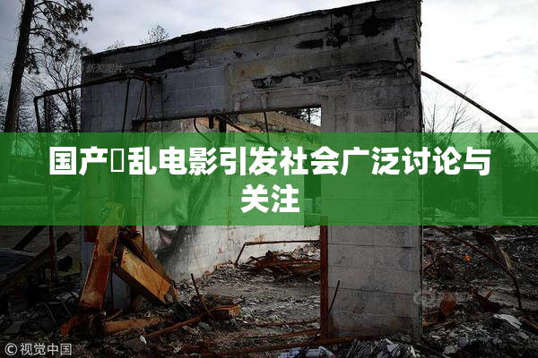 国产婬乱电影引发社会广泛讨论与关注