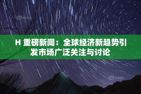 H 重磅新闻：全球经济新趋势引发市场广泛关注与讨论