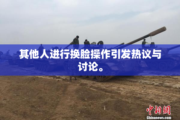 其他人进行换脸操作引发热议与讨论。