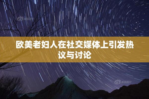 欧美老妇人在社交媒体上引发热议与讨论