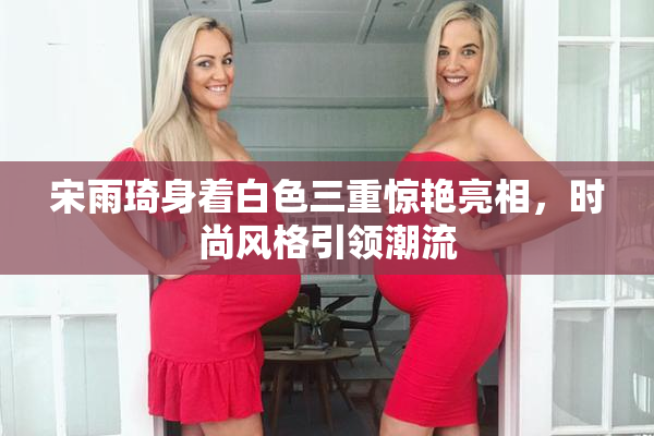 宋雨琦身着白色三重惊艳亮相，时尚风格引领潮流