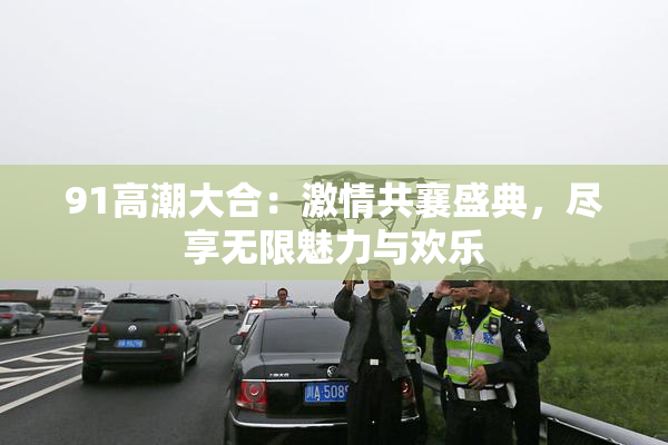 91高潮大合：激情共襄盛典，尽享无限魅力与欢乐