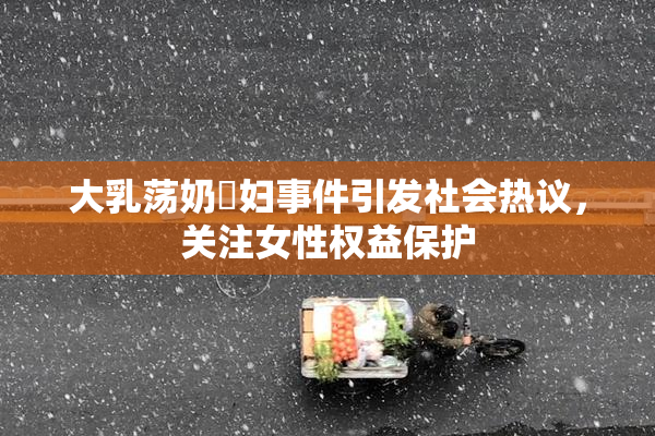 大乳荡奶婬妇事件引发社会热议，关注女性权益保护