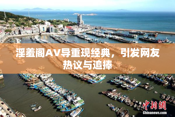 淫羞阁AV导重现经典，引发网友热议与追捧