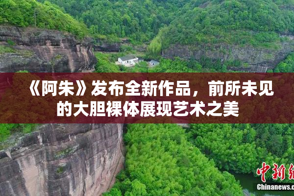 《阿朱》发布全新作品，前所未见的大胆裸体展现艺术之美