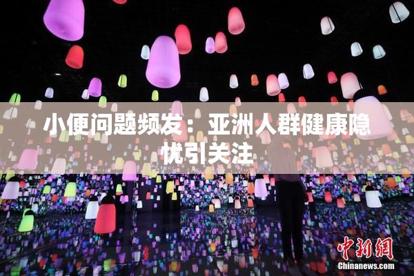 小便问题频发：亚洲人群健康隐忧引关注