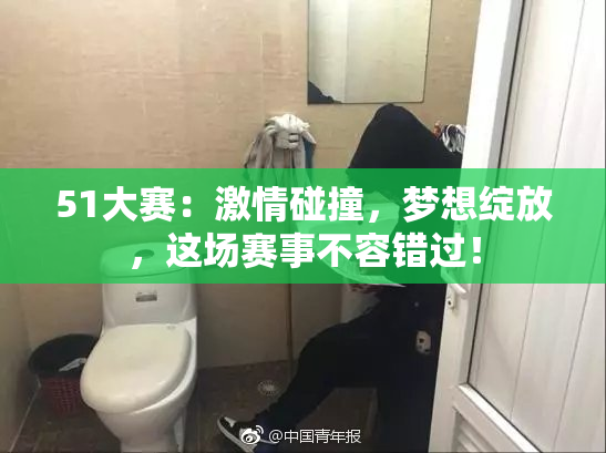 51大赛：激情碰撞，梦想绽放，这场赛事不容错过！