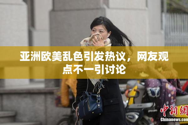 亚洲欧美乱色引发热议，网友观点不一引讨论