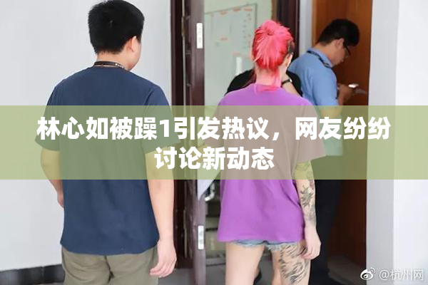 林心如被躁1引发热议，网友纷纷讨论新动态