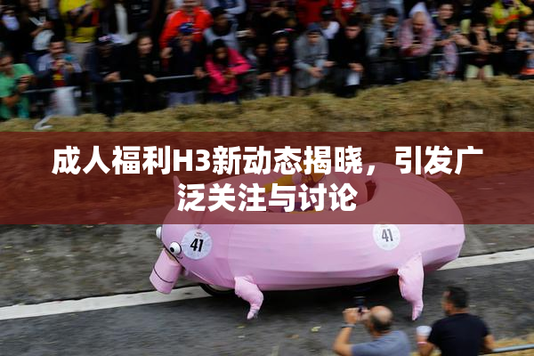 成人福利H3新动态揭晓，引发广泛关注与讨论